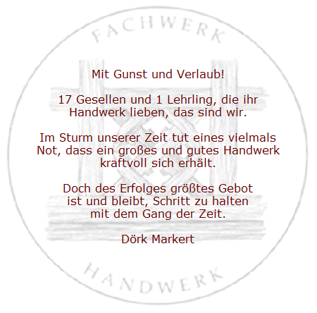 Mit Gunst und Verlaub!

17 Gesellen und 1 Lehrling, die ihr
Handwerk lieben, das sind wir.

Im Sturm unserer Zeit tut eines vielmals
Not, dass ein gro&szlig;es und gutes Handwerk
kraftvoll sich erh&auml;lt.

Doch des Erfolges gr&ouml;&szlig;tes Gebot
ist und bleibt, Schritt zu halten
mit dem Gang der Zeit.

D�rk Markert